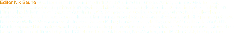 Editor Nik Bäurle was born in San Francisco in 1977 and raised in Europe, Africa, and the Middle East, spending his school years primarily in Spain and the US. After completing his studies in Radio-Television-Film at the University of Texas at Austin in 1999, he moved to Berlin, Germany, where he has lived and worked ever since. He has been a video editor for many projects and organizations, including among others, Deutsche Welle TV; commercial director Roman Kuhn; Bunte StarStyle TV; and Pro7 Galileo. In 2008 Nik Bäurle expaned his professional répertoire and began working also as freelance TV cameraman. Since then he has edited and filmed clips for ESPN Australia, AlJazeera, NewYorker, and IN Star & Style Magazine.